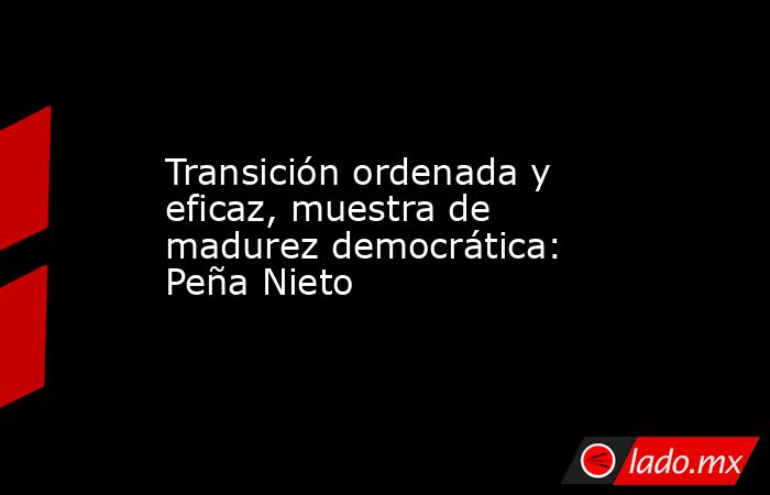 Transición ordenada y eficaz, muestra de madurez democrática: Peña Nieto. Noticias en tiempo real
