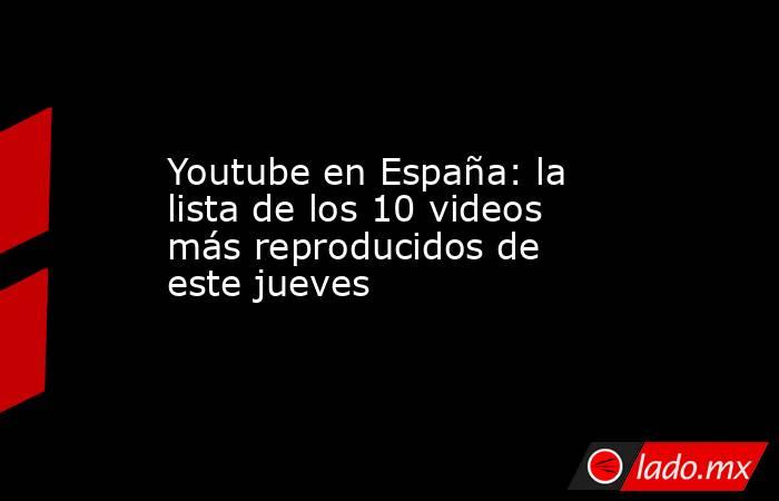 Youtube en España: la lista de los 10 videos más reproducidos de este jueves. Noticias en tiempo real
