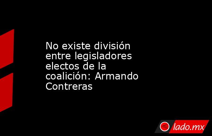 No existe división entre legisladores electos de la coalición: Armando Contreras. Noticias en tiempo real
