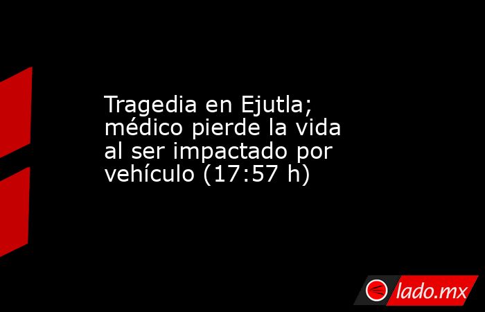 Tragedia en Ejutla; médico pierde la vida al ser impactado por vehículo (17:57 h). Noticias en tiempo real