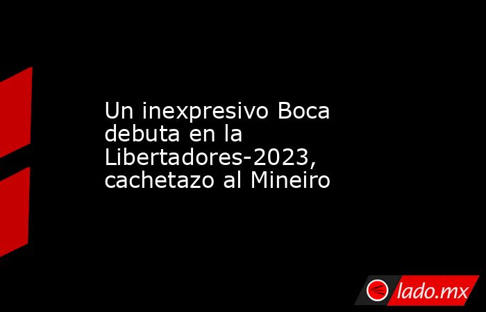 Un inexpresivo Boca debuta en la Libertadores-2023, cachetazo al Mineiro. Noticias en tiempo real