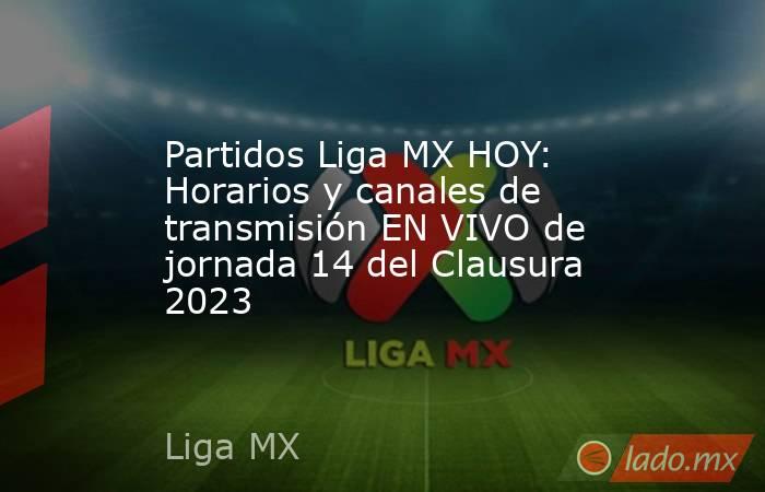 Partidos Liga MX HOY: Horarios y canales de transmisión EN VIVO de jornada 14 del Clausura 2023. Noticias en tiempo real