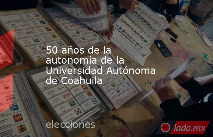 50 años de la autonomía de la Universidad Autónoma de Coahuila. Noticias en tiempo real