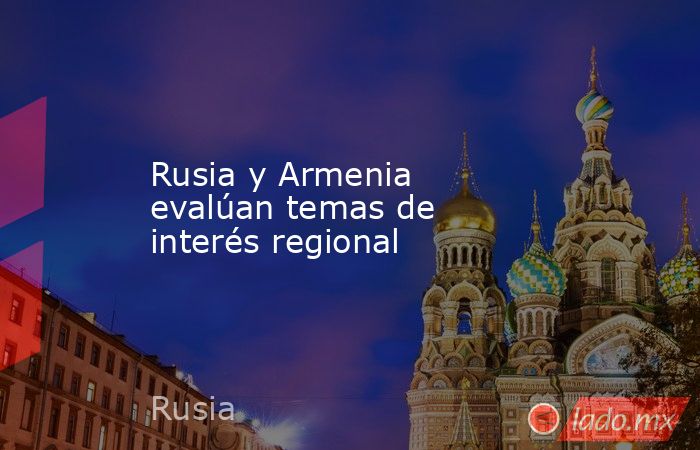 Rusia y Armenia evalúan temas de interés regional. Noticias en tiempo real