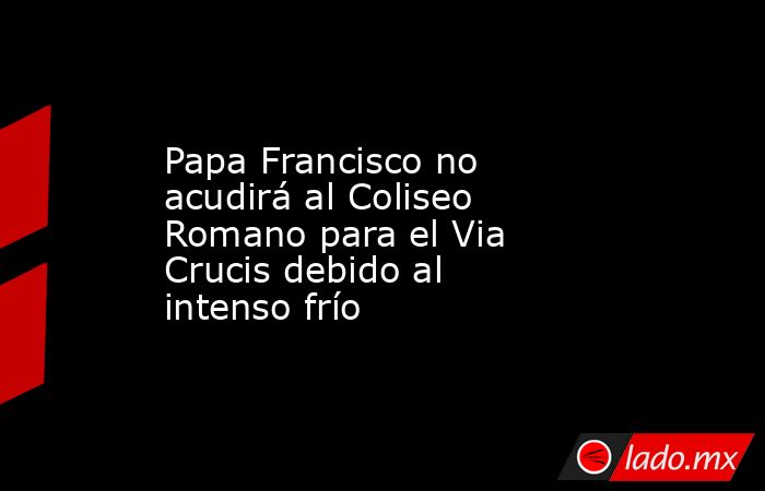 Papa Francisco no acudirá al Coliseo Romano para el Via Crucis debido al intenso frío. Noticias en tiempo real