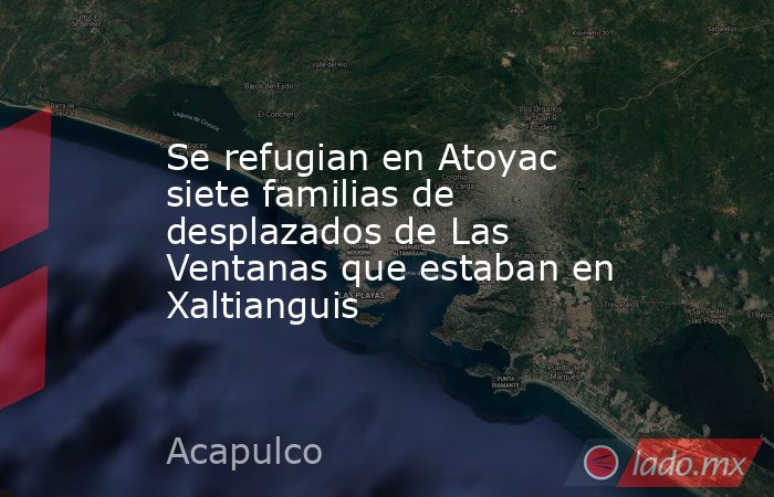 Se refugian en Atoyac siete familias de desplazados de Las Ventanas que estaban en Xaltianguis. Noticias en tiempo real