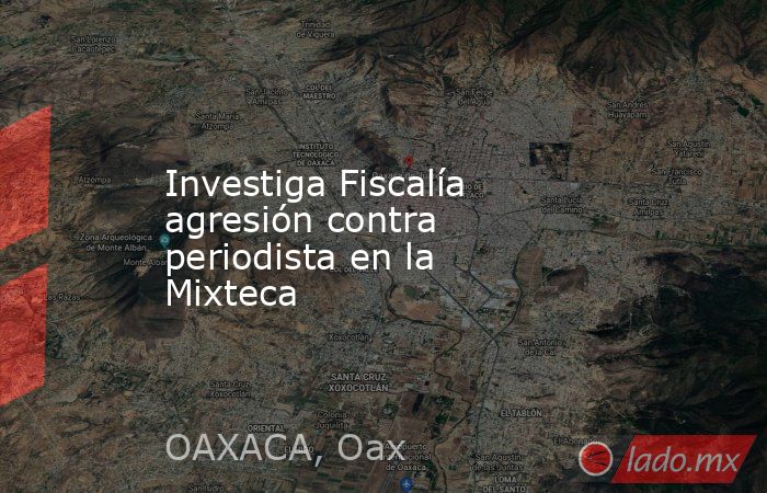 Investiga Fiscalía agresión contra periodista en la Mixteca. Noticias en tiempo real