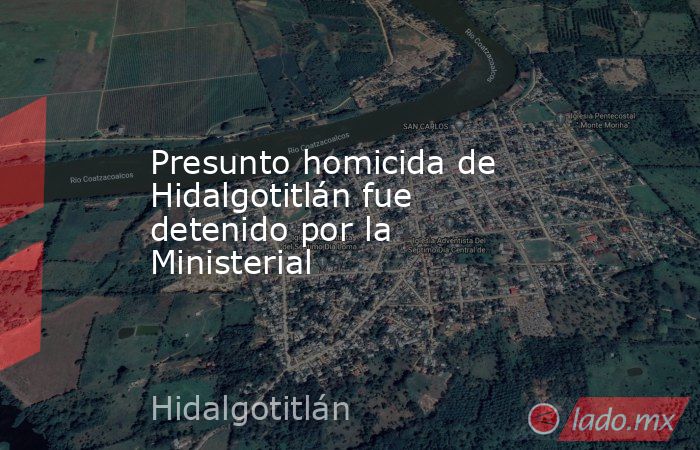 Presunto homicida de Hidalgotitlán fue detenido por la Ministerial. Noticias en tiempo real