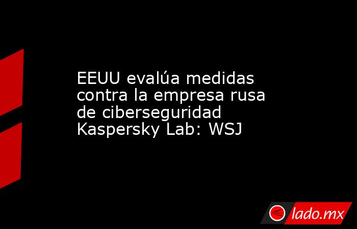 EEUU evalúa medidas contra la empresa rusa de ciberseguridad Kaspersky Lab: WSJ. Noticias en tiempo real