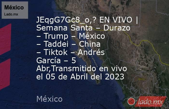 JEqgG7Gc8_o,? EN VIVO | Semana Santa – Durazo – Trump – México – Taddei – China – Tiktok – Andrés García – 5 Abr,Transmitido en vivo el 05 de Abril del 2023. Noticias en tiempo real