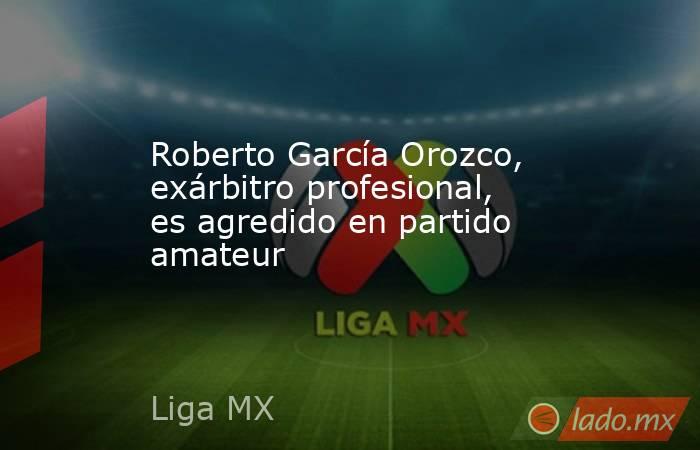 Roberto García Orozco, exárbitro profesional, es agredido en partido amateur. Noticias en tiempo real