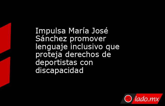 Impulsa María José Sánchez promover lenguaje inclusivo que proteja derechos de deportistas con discapacidad. Noticias en tiempo real