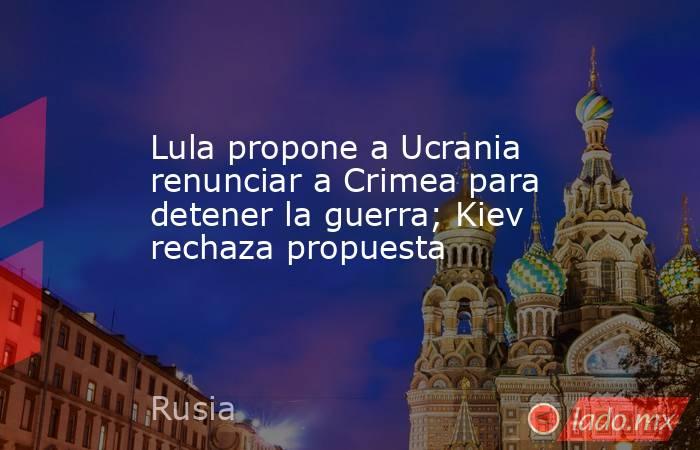 Lula propone a Ucrania renunciar a Crimea para detener la guerra; Kiev rechaza propuesta. Noticias en tiempo real