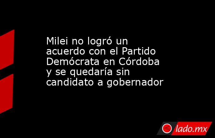 Milei no logró un acuerdo con el Partido Demócrata en Córdoba y se quedaría sin candidato a gobernador. Noticias en tiempo real