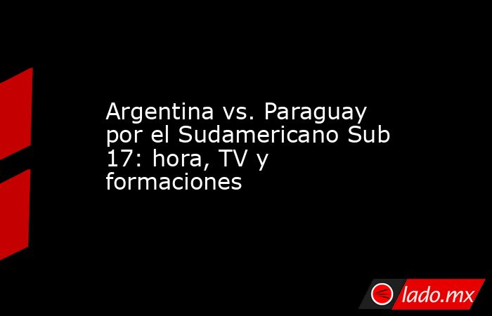 Argentina vs. Paraguay por el Sudamericano Sub 17: hora, TV y formaciones. Noticias en tiempo real