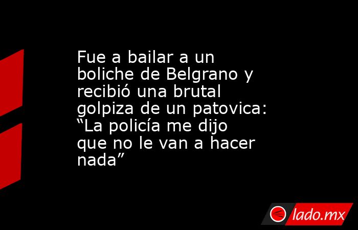 Fue a bailar a un boliche de Belgrano y recibió una brutal golpiza de un patovica: “La policía me dijo que no le van a hacer nada”. Noticias en tiempo real