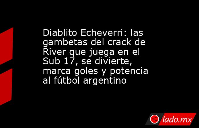 Diablito Echeverri: las gambetas del crack de River que juega en el Sub 17, se divierte, marca goles y potencia al fútbol argentino. Noticias en tiempo real