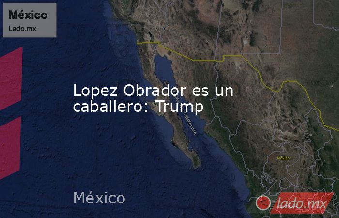 Lopez Obrador es un caballero: Trump. Noticias en tiempo real