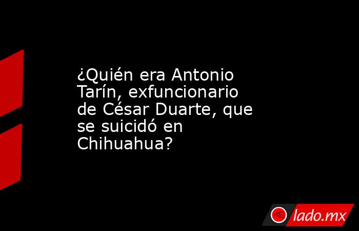 ¿Quién era Antonio Tarín, exfuncionario de César Duarte, que se suicidó en Chihuahua?. Noticias en tiempo real