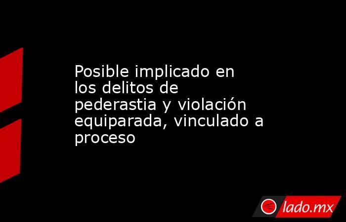 Posible implicado en los delitos de pederastia y violación equiparada, vinculado a proceso. Noticias en tiempo real