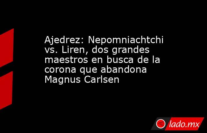 Ajedrez: Nepomniachtchi vs. Liren, dos grandes maestros en busca de la corona que abandona Magnus Carlsen. Noticias en tiempo real