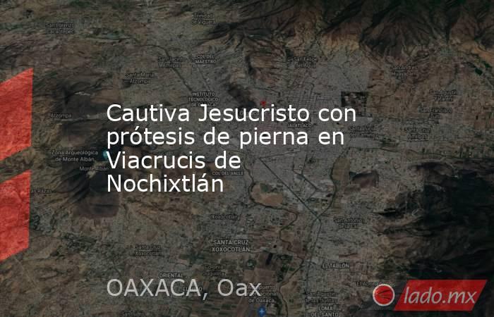 Cautiva Jesucristo con prótesis de pierna en Viacrucis de Nochixtlán. Noticias en tiempo real