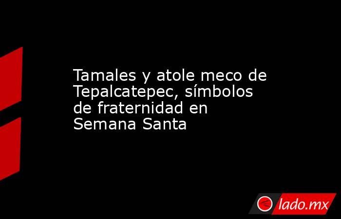 Tamales y atole meco de Tepalcatepec, símbolos de fraternidad en Semana Santa. Noticias en tiempo real