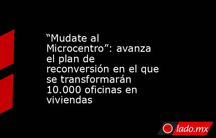 “Mudate al Microcentro”: avanza el plan de reconversión en el que se transformarán 10.000 oficinas en viviendas . Noticias en tiempo real