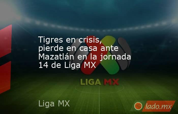 Tigres en crisis, pierde en casa ante Mazatlán en la jornada 14 de Liga MX. Noticias en tiempo real