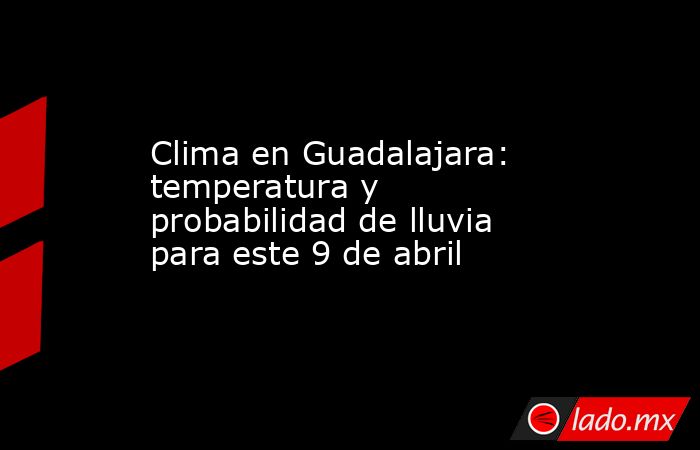 Clima en Guadalajara: temperatura y probabilidad de lluvia para este 9 de abril. Noticias en tiempo real