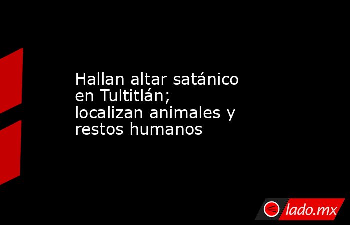 Hallan altar satánico en Tultitlán; localizan animales y restos humanos. Noticias en tiempo real