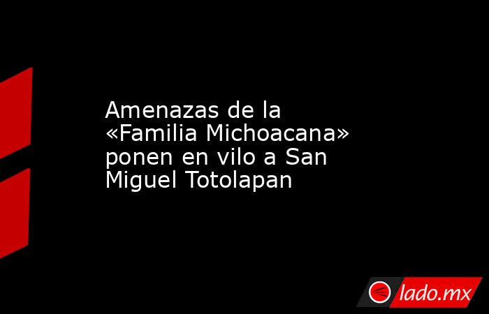 Amenazas de la «Familia Michoacana» ponen en vilo a San Miguel Totolapan. Noticias en tiempo real