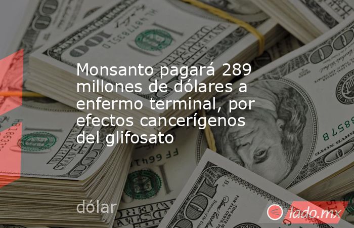 Monsanto pagará 289 millones de dólares a enfermo terminal, por efectos cancerígenos del glifosato. Noticias en tiempo real