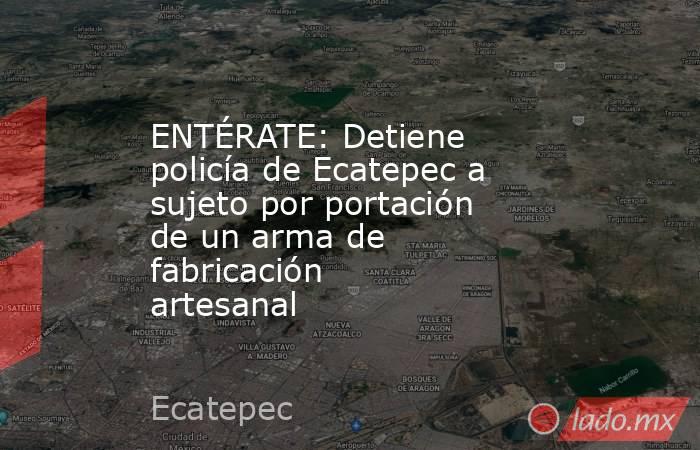 ENTÉRATE: Detiene policía de Ecatepec a sujeto por portación de un arma de fabricación artesanal . Noticias en tiempo real