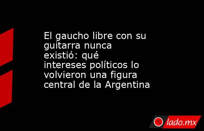 El gaucho libre con su guitarra nunca existió: qué intereses políticos lo volvieron una figura central de la Argentina. Noticias en tiempo real