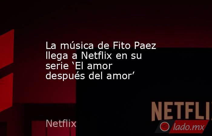 La música de Fito Paez llega a Netflix en su serie ‘El amor después del amor’. Noticias en tiempo real