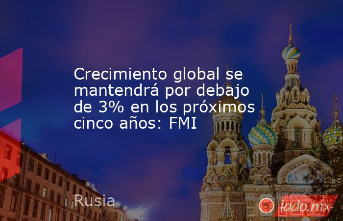 Crecimiento global se mantendrá por debajo de 3% en los próximos cinco años: FMI. Noticias en tiempo real