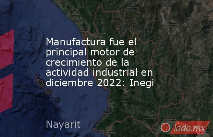 Manufactura fue el principal motor de crecimiento de la actividad industrial en diciembre 2022: Inegi. Noticias en tiempo real