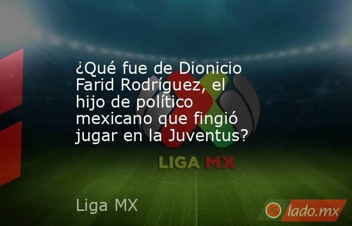 ¿Qué fue de Dionicio Farid Rodríguez, el hijo de político mexicano que fingió jugar en la Juventus?. Noticias en tiempo real