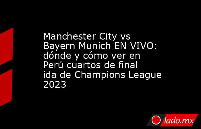 Manchester City vs Bayern Munich EN VIVO: dónde y cómo ver en Perú cuartos de final ida de Champions League 2023. Noticias en tiempo real