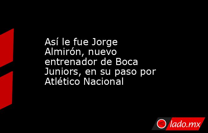 Así le fue Jorge Almirón, nuevo entrenador de Boca Juniors, en su paso por Atlético Nacional. Noticias en tiempo real