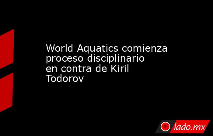 World Aquatics comienza proceso disciplinario en contra de Kiril Todorov. Noticias en tiempo real