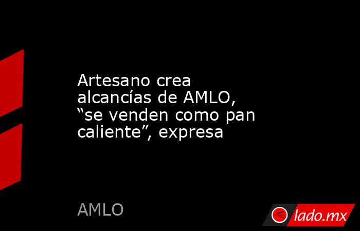 Artesano crea alcancías de AMLO, “se venden como pan caliente”, expresa. Noticias en tiempo real