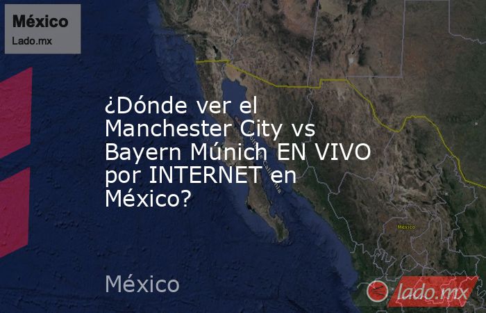¿Dónde ver el Manchester City vs Bayern Múnich EN VIVO por INTERNET en México?. Noticias en tiempo real