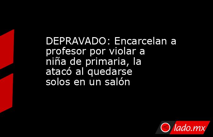 DEPRAVADO: Encarcelan a profesor por violar a niña de primaria, la atacó al quedarse solos en un salón. Noticias en tiempo real