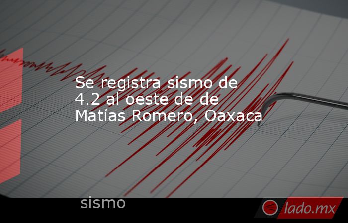 Se registra sismo de 4.2 al oeste de de Matías Romero, Oaxaca. Noticias en tiempo real