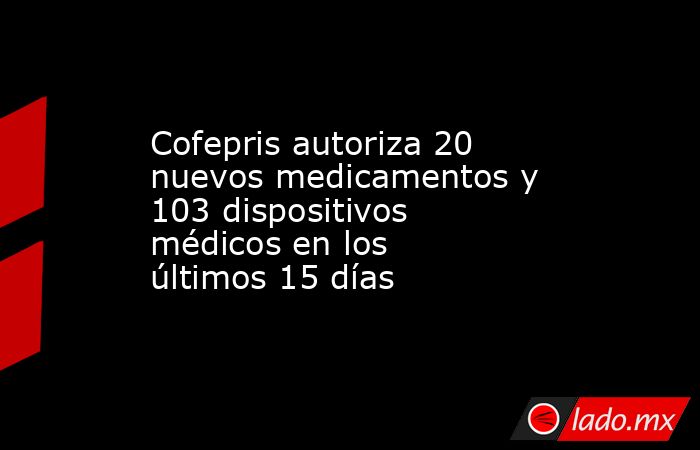 Cofepris autoriza 20 nuevos medicamentos y 103 dispositivos médicos en los últimos 15 días. Noticias en tiempo real