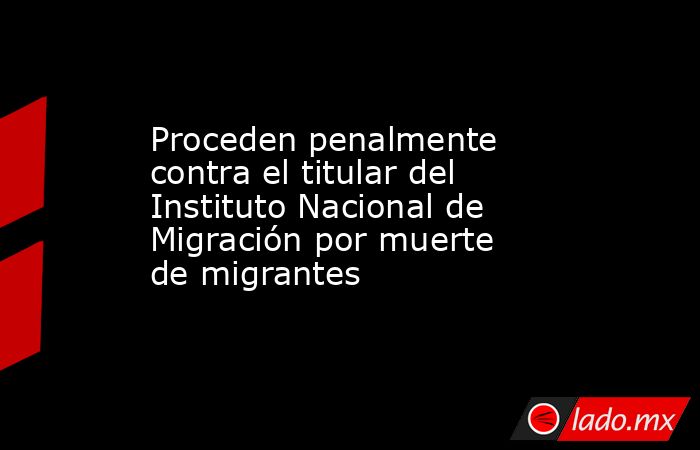 Proceden penalmente contra el titular del Instituto Nacional de Migración por muerte de migrantes. Noticias en tiempo real