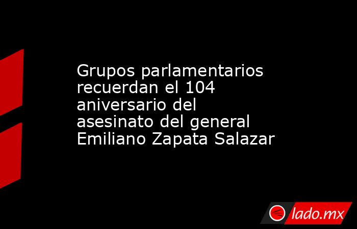 Grupos parlamentarios recuerdan el 104 aniversario del asesinato del general Emiliano Zapata Salazar. Noticias en tiempo real