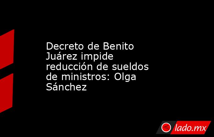Decreto de Benito Juárez impide reducción de sueldos de ministros: Olga Sánchez. Noticias en tiempo real